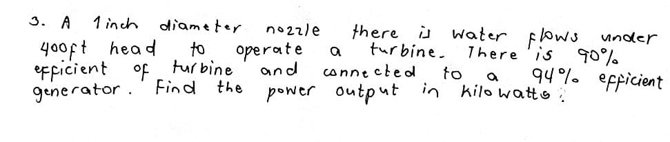 3. A
1 inch
diameter
no22le
there is
turbine.
water flows under
90%
94%. efpicient
400ft head
to
tur bine
operate
and
a
There 'is
eFpicient of
conne cte d
to
a
generator.' Find the
power output in kilo watto:
