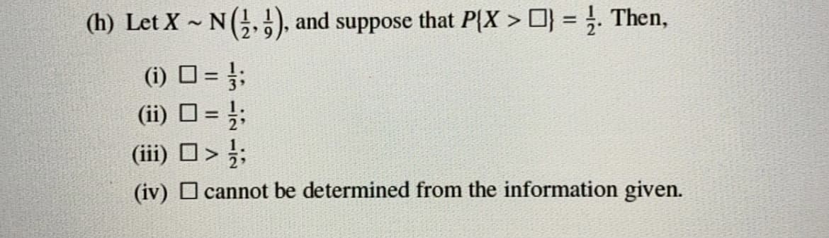 (h) Let X - N(), and suppose that P{X > O} = }. Then,
(i) D = ;
(ii) O = ;;
(iii) D>;
%3!
(iv) O cannot be determined from the information given.
