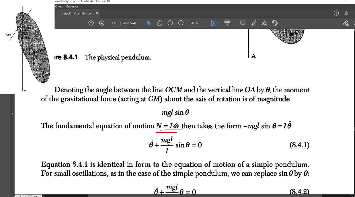 Axis
210
297 MM
s-7ed-english.pdf - Adobe Acrobat Pro DC
Окно Справка
kupdf.net_analytical... x
↓
339 (350 3 574)
re 8.4.1 The physical pendulum.
0 +
200%
Denoting the angle between the line OCM and the vertical line OA by 0, the moment
of the gravitational force (acting at CM) about the axis of rotation is of magnitude
mgl
I
mgl sin
The fundamental equation of motion N = I then takes the form --mgl sin 0=16
Ä +
↓
sin = 0
+
mgl 0 = 0
Equation 8.4.1 is identical in form to the equation of motion of a simple pendulum.
For small oscillations, as in the case of the simple pendulum, we can replace sin by 0:
(8.4.1)
(8.4.2)