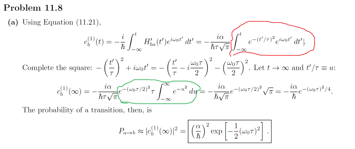 Problem 11.8
(a) Using Equation (11.21),
c(¹) (t)
Complete the square:
√¹)(x) = -
=
t
- 7²
ħ
2
·()*
-∞
Ha (t')eiwot' dt'
+ iwot'
ia
hT√√T
The probability of a transition, then, is
- (WOT/2)² T
(=
28
=
.WOT
2
du
ia
ħT √√T
ia
ħ√√π
∞
2
2
- (WOT) ². Let t→ ∞ and t'/T = u:
e
e-(t'/7)² eiwot' dt'\.
- (WOT/2) ²
√T
WOT
207)2].
2
Part ≈ [c{¹) (∞)² = (^)² exp[-(₁7)²2]
Pa+b ~|c(¹)
ia -(WOT) ²/4.
ħ