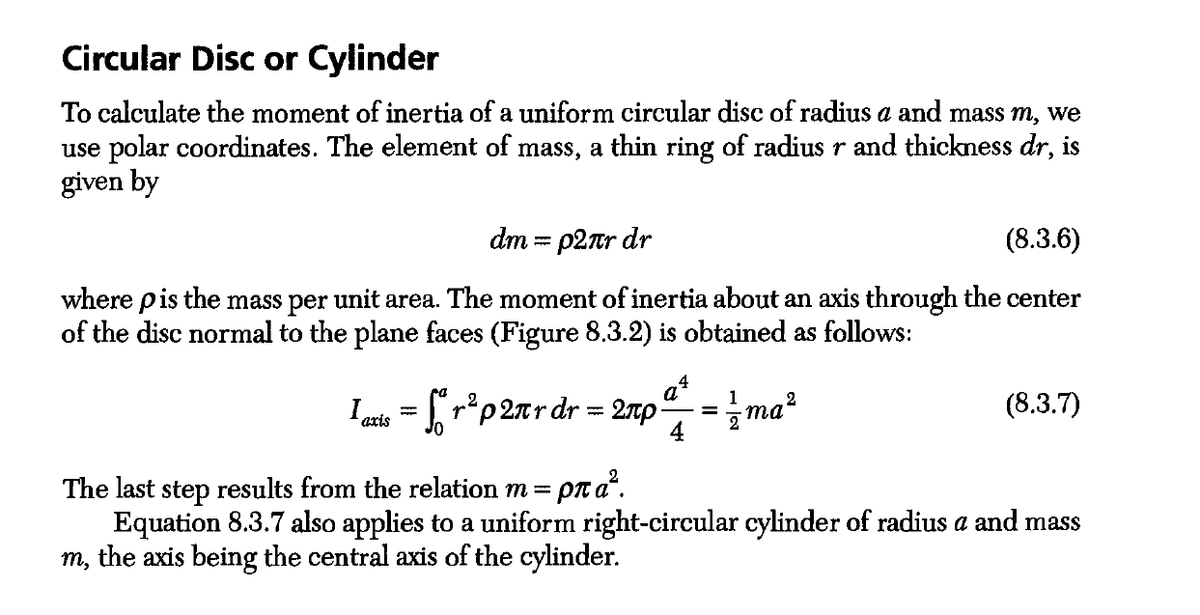 Circular Disc or Cylinder
To calculate the moment of inertia of a uniform circular disc of radius a and mass m, we
use polar coordinates. The element of mass, a thin ring of radius r and thickness dr, is
given by
(8.3.6)
dm = p2лr dr
where p is the mass per unit area. The moment of inertia about an axis through the center
of the disc normal to the plane faces (Figure 8.3.2) is obtained as follows:
I axis
The last step results from the relation m =
Equation 8.3.7 also applies to a uniform right-circular cylinder of radius a and mass
m, the axis being the central axis of the cylinder.
fr²p2лr dr = 2πp
4
ρπα?.
1
= {ma²
(8.3.7)