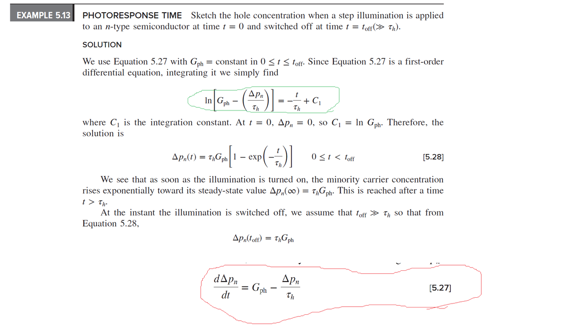 EXAMPLE 5.13
PHOTORESPONSE TIME Sketch the hole concentration when a step illumination is applied
to an n-type semiconductor at time t = 0 and switched off at time t = toff (>> Th).
SOLUTION
We use Equation 5.27 with Gph = constant in 0 ≤ t ≤ toff. Since Equation 5.27 is a first-order
differential equation, integrating it we simply find
t
In G₁4 - (AR) - - - - + C₁
Gph 1
Th
Th
where C₁ is the integration constant. At t = 0, Apn
solution is
Apn(toff) = ThGph
d▲pn
dt
=
=
Apn(t) = ThGph
- TAG₂h [1 - exp(-2)]
We see that as soon as the illumination is turned on, the minority carrier concentration
rises exponentially toward its steady-state value Apn(∞) = tħGph. This is reached after a time
t > Th.
At the instant the illumination is switched off, we assume that toff » Th so that from
Equation 5.28,
Gph
0, so C₁
Apn
Th
-
In Gph. Therefore, the
0 ≤ t < toff
[5.28]
[5.27]