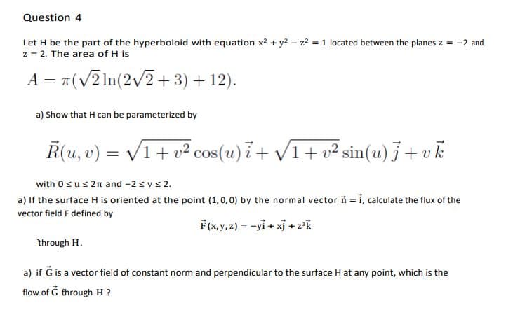 Question 4
Let H be the part of the hyperboloid with equation x2 + y? - z2 = 1 located between the planes z = -2 and
z = 2. The area of H is
A = T(V2 ln(2/2+3) + 12).
a) Show that H can be parameterized by
Ř(u, v) = V1+ v² cos(u)i+ V1+ v² sin(u) j+ v k
with 0sus 2n and -2 svs 2.
a) If the surface H is oriented at the point (1,0, 0) by the normal vector ñ =1, calculate the flux of the
vector field F defined by
F(x,y, 2) = -yi + xj + z°k
through H.
a) if G is a vector field of constant norm and perpendicular to the surface H at any point, which is the
flow of G through H ?
