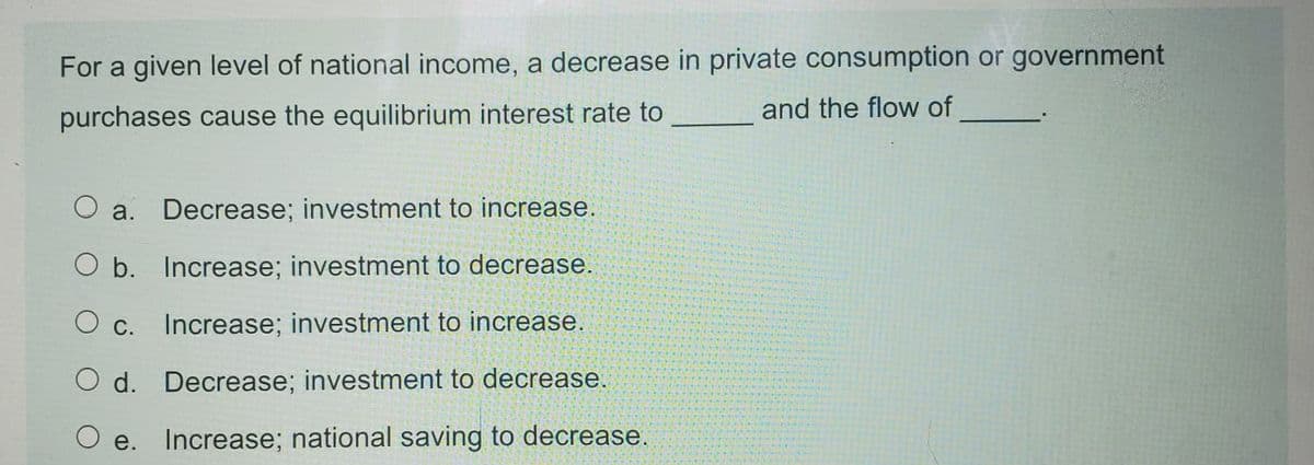 For a given level of national income, a decrease in private consumption or government
and the flow of
purchases cause the equilibrium interest rate to
a. Decrease; investment to increase.
O b. Increase; investment to decrease.
O c.
Increase; investment to increase.
O d. Decrease; investment to decrease.
e. Increase; national saving to decrease.
