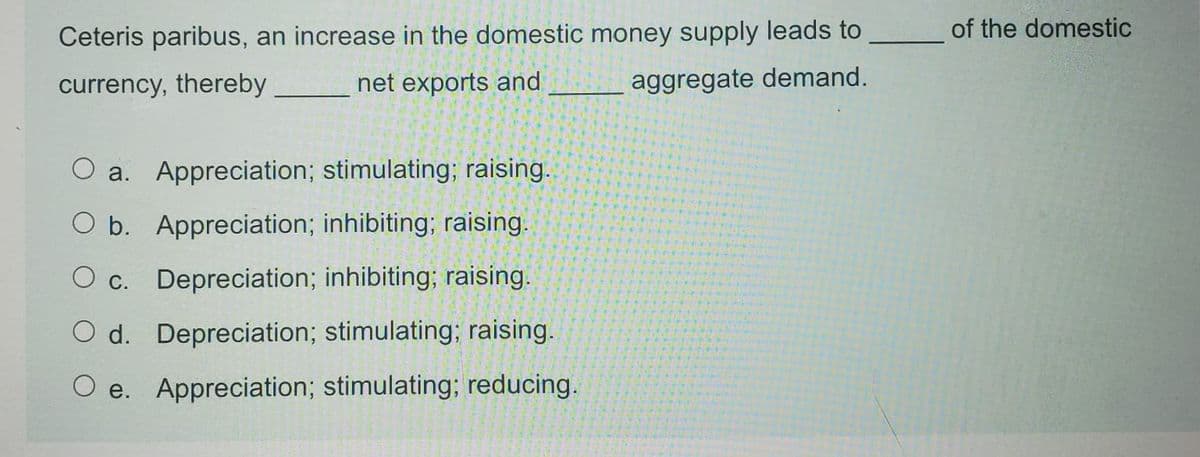 of the domestic
Ceteris paribus, an increase in the domestic money supply leads to
currency, thereby
net exports and
aggregate demand.
O a. Appreciation; stimulating; raising.
O b. Appreciation; inhibiting; raising.
O c. Depreciation; inhibiting; raising.
O d. Depreciation; stimulating; raising.
O e. Appreciation; stimulating; reducing.
