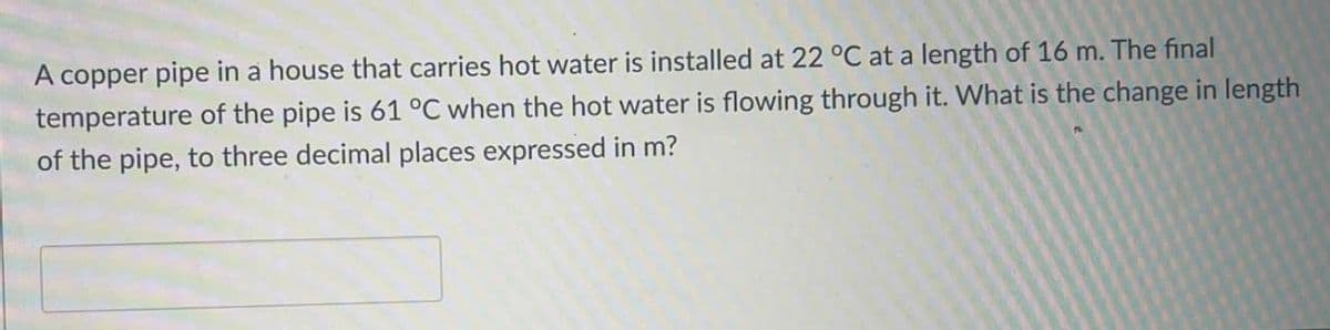 A copper pipe in a house that carries hot water is installed at 22 °C at a length of 16 m. The final
temperature of the pipe is 61°C when the hot water is flowing through it. What is the change in length
of the pipe, to three decimal places expressed in m?
