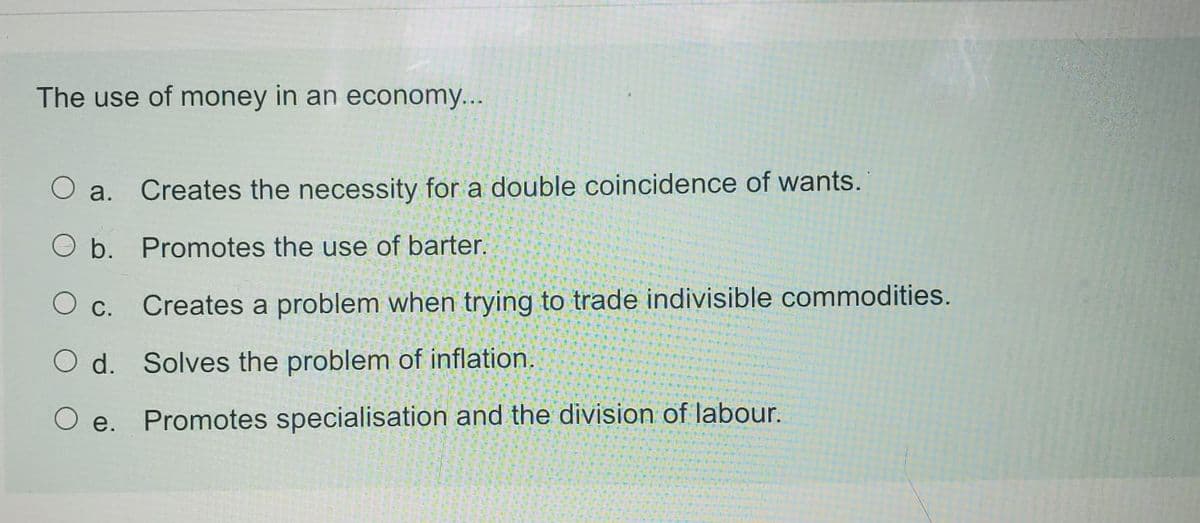 The use of money in an economy...
O a.
Creates the necessity for a double coincidence of wants.
O b. Promotes the use of barter.
Creates a problem when trying to trade indivisible commodities.
O c.
O d. Solves the problem of inflation.
Ое.
Promotes specialisation and the division of labour.
