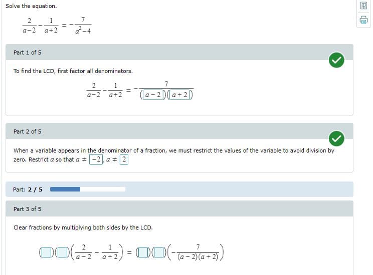 Solve the equation.
2
1
7
a-2
a+2
Part 1 of 5
To find the LCD, first factor all denominators.
2
1.
7
a-2
a+2
a - 2 )( a + 2|
Part 2 of 5
When a variable appears in the denominator of a fraction, we must restrict the values of the variable to avoid division by
zero. Restrict a so that a = -2, a =2
Part: 2/5
Part 3 of 5
Clear fractions by multiplying both sides by the LCD.
7
a - 2
(a - 2) (a +2)
a + 2
国
