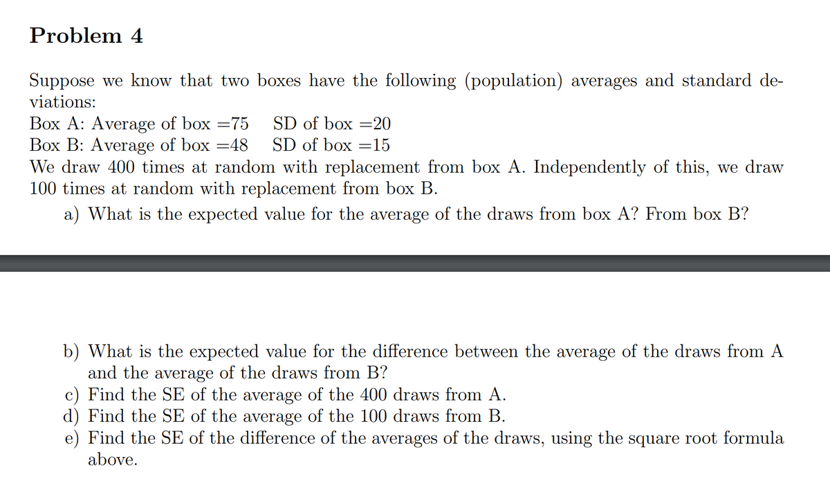 Problem 4
Suppose we know that two boxes have the following (population) averages and standard de-
viations:
Box A: Average of box = 75
SD of box =20
SD of box =15
Box B: Average of box =48
We draw 400 times at random with replacement from box A. Independently of this, we draw
100 times at random with replacement from box B.
a) What is the expected value for the average of the draws from box A? From box B?
b) What is the expected value for the difference between the average of the draws from A
and the average of the draws from B?
c) Find the SE of the average of the 400 draws from A.
d) Find the SE of the average of the 100 draws from B.
e) Find the SE of the difference of the averages of the draws, using the square root formula
above.