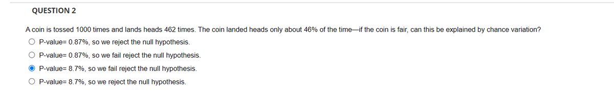 QUESTION 2
A coin is tossed 1000 times and lands heads 462 times. The coin landed heads only about 46% of the time if the coin is fair, can this be explained by chance variation?
O P-value= 0.87%, so we reject the null hypothesis.
O P-value= 0.87%, so we fail reject the null hypothesis.
OP-value= 8.7%, so we fail reject the null hypothesis.
O P-value= 8.7%, so we reject the null hypothesis.