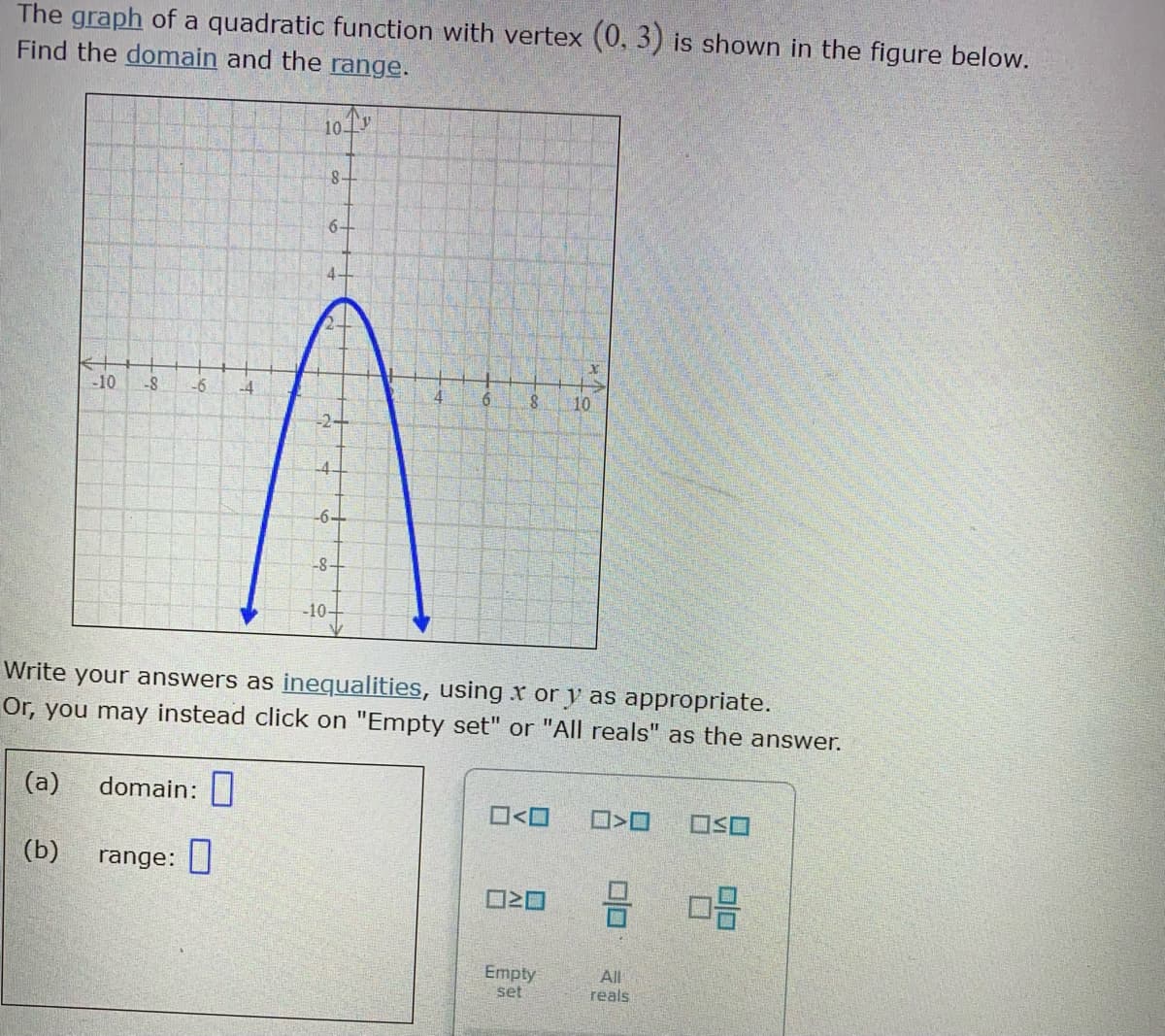 The graph of a quadratic function with vertex (0, 3) is shown in the figure below.
Find the domain and the range.
10 1V
8-
6-
4.
-10
-6
-4
10
-4
-6-
-8+
-10+
Write your answers as inequalities, using x or y as appropriate.
Or, you may instead click on "Empty set" or "All reals" as the answer.
(a)
domain:|
O<O
(b)
range: |
Empty
set
All
reals
