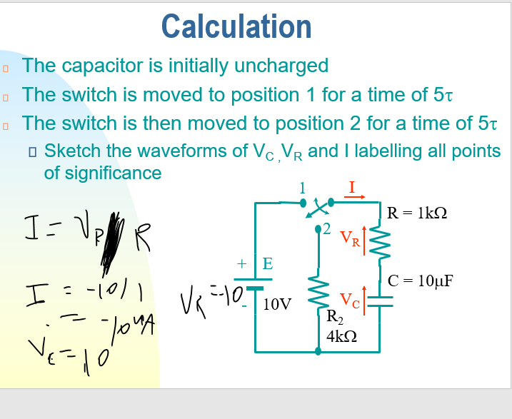 Calculation
The capacitor is initially uncharged
The switch is moved to position 1 for a time of 5t
The switch is then moved to position 2 for a time of 5t
□ Sketch the waveforms of Vc, VR and I labelling all points
of significance
R = 1kQ
I= √₂
PR
+E
C = 10µF
I = -10/1
--10--₁0
точа
Ves
Vk
10V
Vc
R₂
4kQ