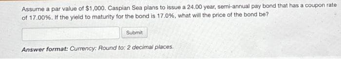 Assume a par value of $1,000. Caspian Sea plans to issue a 24.00 year, semi-annual pay bond that has a coupon rate
of 17.00%. If the yield to maturity for the bond is 17.0%, what will the price of the bond be?
Submit
Answer format: Currency: Round to: 2 decimal places.