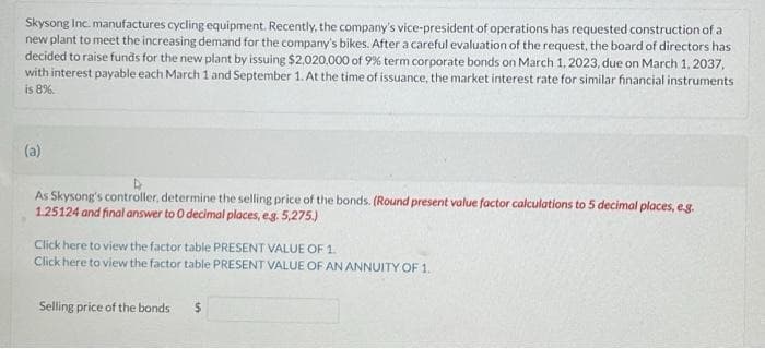 Skysong Inc. manufactures cycling equipment. Recently, the company's vice-president of operations has requested construction of a
new plant to meet the increasing demand for the company's bikes. After a careful evaluation of the request, the board of directors has
decided to raise funds for the new plant by issuing $2,020,000 of 9% term corporate bonds on March 1, 2023, due on March 1, 2037,
with interest payable each March 1 and September 1. At the time of issuance, the market interest rate for similar financial instruments
is 8%.
(a)
As Skysong's controller, determine the selling price of the bonds. (Round present value factor calculations to 5 decimal places, e.g.
1.25124 and final answer to 0 decimal places, e.g. 5,275.)
Click here to view the factor table PRESENT VALUE OF 1.
Click here to view the factor table PRESENT VALUE OF AN ANNUITY OF 1.
Selling price of the bonds $