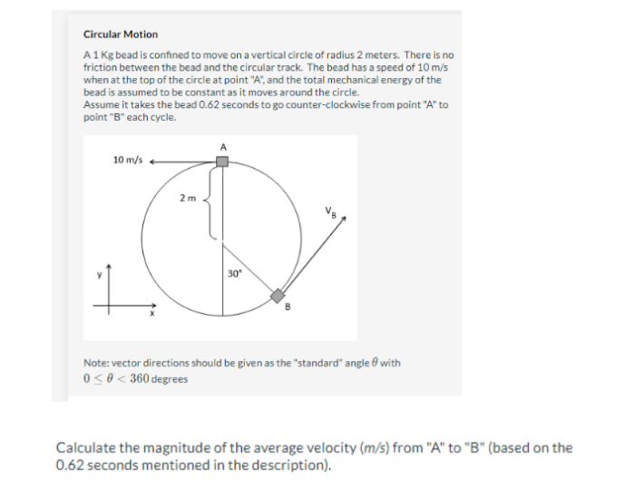 Circular Motion
A 1 Kg bead is confined to move on a vertical circle of radius 2 meters. There is no
friction between the bead and the circular track. The bead has a speed of 10 m/s
when at the top of the circle at point "A", and the total mechanical energy of the
bead is assumed to be constant as it moves around the circle.
Assume it takes the bead 0.62 seconds to go counter-clockwise from point "A" to
point "B" each cycle.
10 m/s
2m
1
Note: vector directions should be given as the "standard" angle with
0 <0 < 360 degrees
30°
Calculate the magnitude of the average velocity (m/s) from "A" to "B" (based on the
0.62 seconds mentioned in the description).