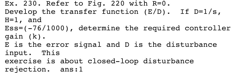 Ex. 230. Refer to Fig. 220 with R=0.
Develop the transfer function (E/D).
H=1, and
Ess= (-76/1000), determine the required controller
gain (k).
E is the error signal and D is the disturbance
input.
exercise is about closed-loop disturbance
rejection.
If D=1/s,
This
ans:1
