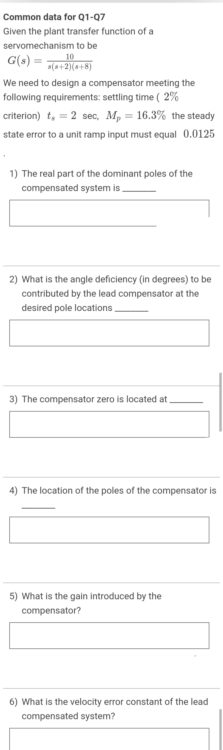 Common data for Q1-Q7
Given the plant transfer function of a
servomechanism to be
G(s) = 76+2)6+8)
10
We need to design a compensator meeting the
following requirements: settling time ( 2%
criterion) ts
2 sec, Mp = 16.3% the steady
state error to a unit ramp input must equal 0.0125
1) The real part of the dominant poles of the
compensated system is
2) What is the angle deficiency (in degrees) to be
contributed by the lead compensator at the
desired pole locations
The compensator zero is located at
4) The location of the poles of the compensator is
5) What is the gain introduced by the
compensator?
6) What is the velocity error constant of the lead
compensated system?
