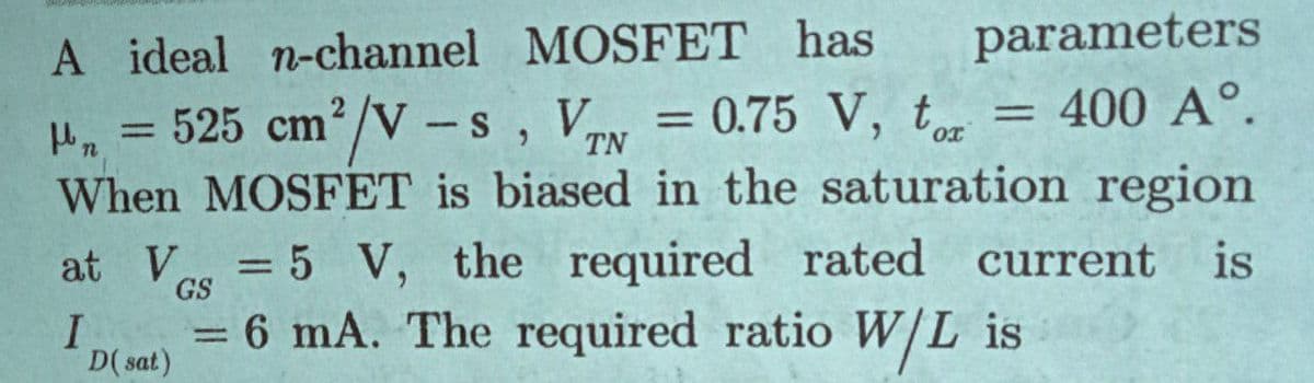 A ideal n-channel MOSFET has
525 cm²/V -s
parameters
= 400 A°.
4. = , Vy = 0.75 V, t
When MOSFET is biased in the saturation region
at V = 5 V,
%3D
%3D
TN
the required rated current is
GS
I
= 6 mA. The required ratio W/L is
D( sat)
