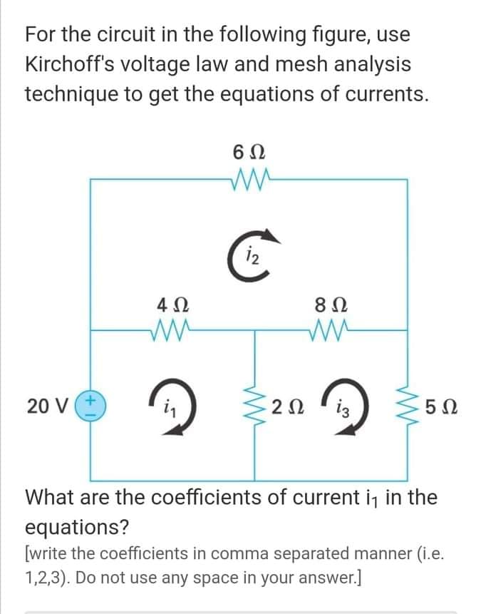 For the circuit in the following figure, use
Kirchoff's voltage law and mesh analysis
technique to get the equations of currents.
4Ω
+.
20 V
2Ω
iz
5Ω
What are the coefficients of current i, in the
equations?
[write the coefficients in comma separated manner (i.e.
1,2,3). Do not use any space in your answer.]
