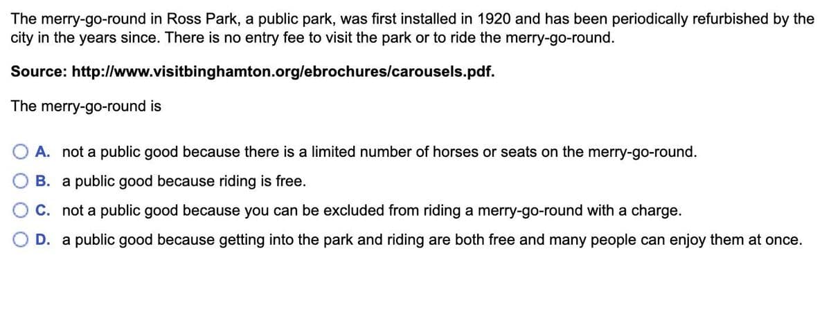 The merry-go-round in Ross Park, a public park, was first installed in 1920 and has been periodically refurbished by the
city in the years since. There is no entry fee to visit the park or to ride the merry-go-round.
Source:
http://www.visitbinghamton.org/ebrochures/carousels.pdf.
The merry-go-round is
A. not a public good because there is a limited number of horses or seats on the merry-go-round.
B. a public good because riding is free.
C. not a public good because you can be excluded from riding a merry-go-round with a charge.
D. a public good because getting into the park and riding are both free and many people can enjoy them at once.