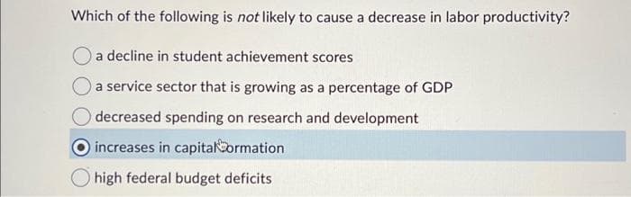 Which of the following is not likely to cause a decrease in labor productivity?
a decline in student achievement scores
a service sector that is growing as a percentage of GDP
decreased spending on research and development
increases in capital Cormation
high federal budget deficits