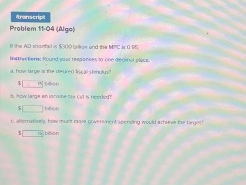 Itranscript
Problem 11-04 (Algo)
If the AD shortfall is $300 billion and the MPC is 0.95,
Instructions: Round your responses to one decimal place.
a. how large is the desired fiscal stimulus?
$
15 billion
b. how large an income tax cut is needed?
billion
c. alternatively, how much more government spending would achieve the target?
15 billion