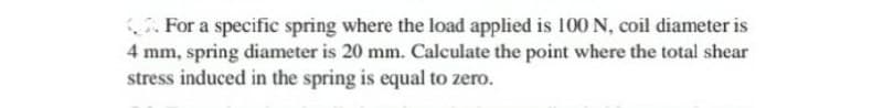 For a specific spring where the load applied is 100 N, coil diameter is
4 mm, spring diameter is 20 mm. Calculate the point where the total shear
stress induced in the spring is equal to zero.
