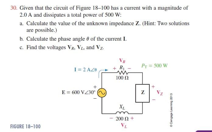 30. Given that the circuit of Figure 18–100 has a current with a magnitude of
2.0 A and dissipates a total power of 500 W:
a. Calculate the value of the unknown impedance Z. (Hint: Two solutions
are possible.)
b. Calculate the phase angle 0 of the current I.
e. Find the voltages VR, VL, and Vz.
VR
I= 2 AZO
+ R1
PT = 500 W
100 N
E = 600 VZ30°
Z
Vz
XL
200 N +
FIGURE 18-100
VL
© Cengage Learning 2013
