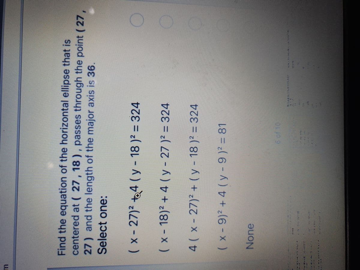 Find the equation of the horizontal ellipse that is
centered at ( 27, 18 ), passes through the point ( 27,
27) and the length of the major axis is 36.
Select one:
(x-27)² t
4(y-18)2 = 324
(x-18)² + 4 ( y - 27 )² = 324
%3D
4( x - 27)² + (y- 18 )' = 324
(x-9)² + 4 ( y- 9) = 81
None
