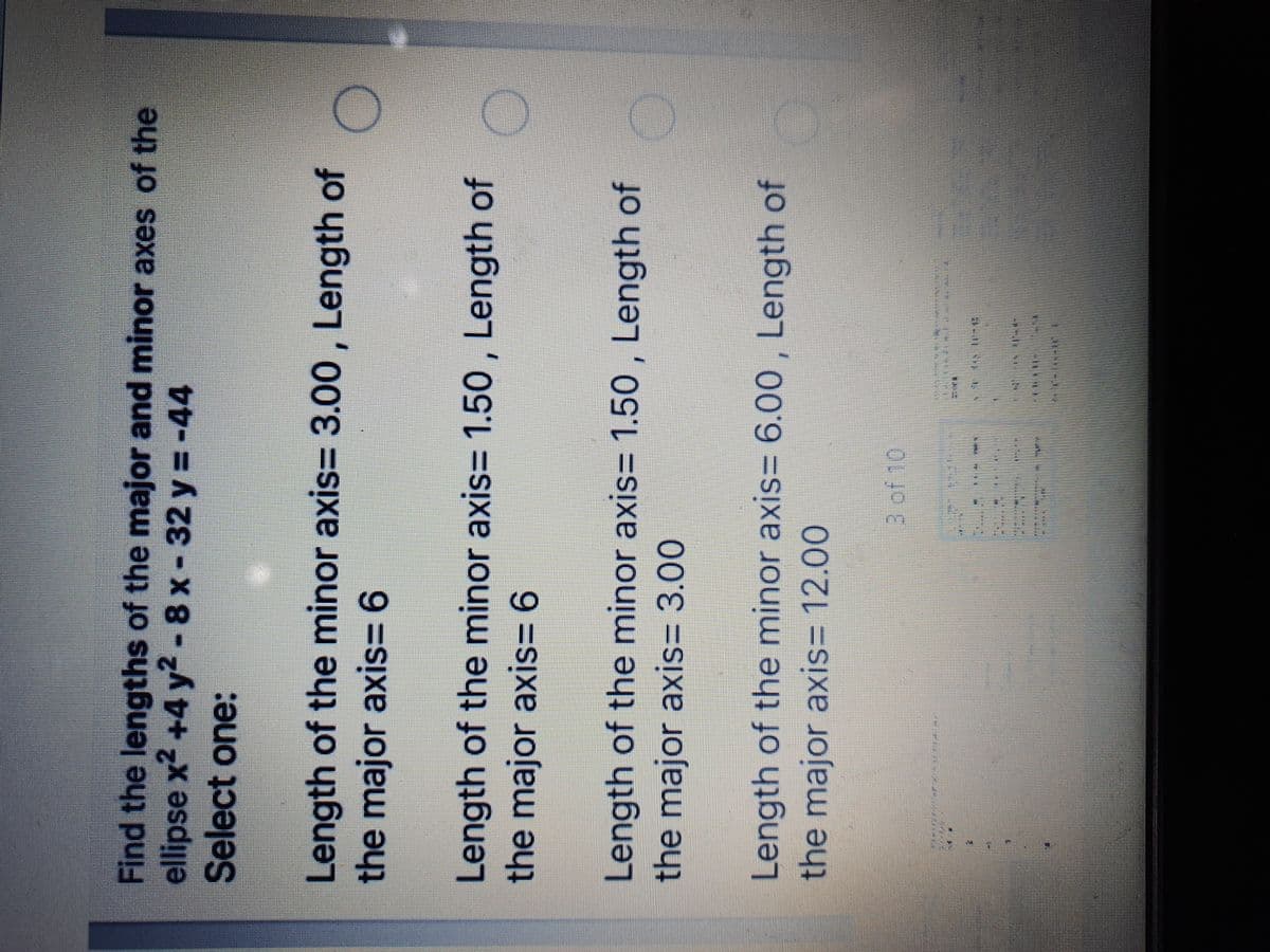 Find the lengths of the major and minor axes of the
ellipse x2 +4 y2- 8 x- 32 y =-44
Select one:
Length of the minor axis= 3.00 , Length of
the major axis= 6
Length of the minor axis= 1.50 , Length of
the major axis= 6
Length of the minor axis= 1.50 , Length of
the major axis= 3.00
Length of the minor axis= 6.00 , Length of
the major axis3 12.00
3 of 10

