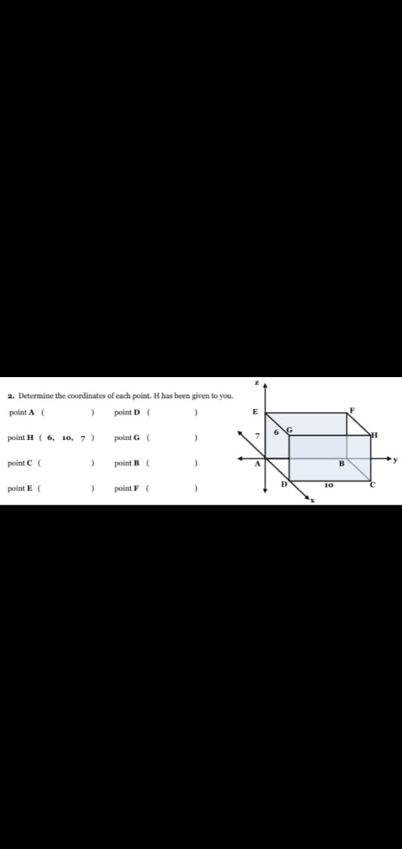 ### Coordinate Geometry: Determining Points in a 3D Space

**Objective:**
- Determine the coordinates of each point in a given 3-dimensional space. Point H has been provided.

**Provided Information:**
- Point H has coordinates (6, 10, 7).

```plaintext
2. Determine the coordinates of each point. H has been given to you.

point A (       ,       ,       )     point D (       ,       ,       )

point H ( 6 , 10 , 7 )                  point G (       ,       ,       )

point C (       ,       ,       )     point B (       ,       ,       )

point E (       ,       ,       )     point F (       ,       ,       )  
```

### Explanation of the Diagram

The diagram represents a rectangular prism in a 3-dimensional coordinate space with the following points labeled:

- Points A, B, C, and D form the base.
- Points E, F, G, and H form the top.
- The coordinates along the x-axis range from 0 to 10.
- The coordinates along the y-axis are not explicitly given beyond point H's y-coordinate of 10.
- The z-coordinate is 7 at the level of the top plane where points E, F, G, and H lie.

Assuming that opposite edges of the prism are equal in length and all angles are 90 degrees, we can infer the coordinates of the other points based on the information provided for point H:

### Steps to Determine the Coordinates:

1. **Point H (6, 10, 7)** is already given.

2. **Point G** is directly beneath point H, with the same x and y coordinates, but z-coordinate as 0 since it lies on the x-y plane.
   - Point G (6, 10, 0)

3. **Point F** is directly above point G, along the z-axis.
   - Point F (6, 0, 7)

4. **Point E** is directly below point F.
   - Point E (6, 0, 0)

5. **Point B** is aligned with point E and point C on the z-plane.
   - Point B (0, 10, 0)

6. **Point A** is directly beneath point H on the x-y plane.
   - Point A (0, 10, 