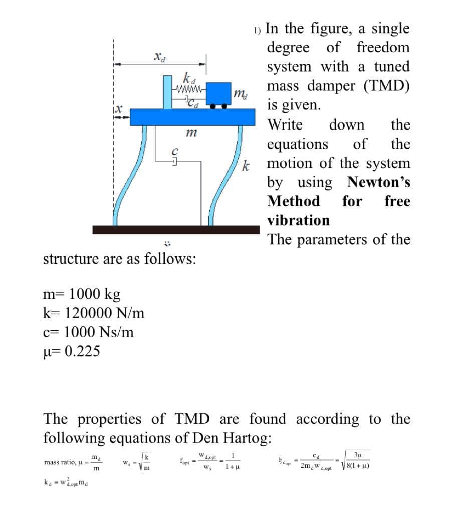 1) In the figure, a single
degree
system with a tuned
mass damper (TMD)
is given.
of freedom
ka
wwww
Write
down
the
m
equations
k motion of the system
by using Newton's
of
the
Method
for
free
vibration
The parameters of the
structure are as follows:
m= 1000 kg
k= 120000 N/m
c= 1000 Ns/m
µ= 0.225
The properties of TMD are found according to the
follo
equations of Den Hartog:
mass ratio, u =
k
Wa.opt
foet-
1+u
2m w d.opt
8(1 + u)
m
ka -wi
Lopt ma
