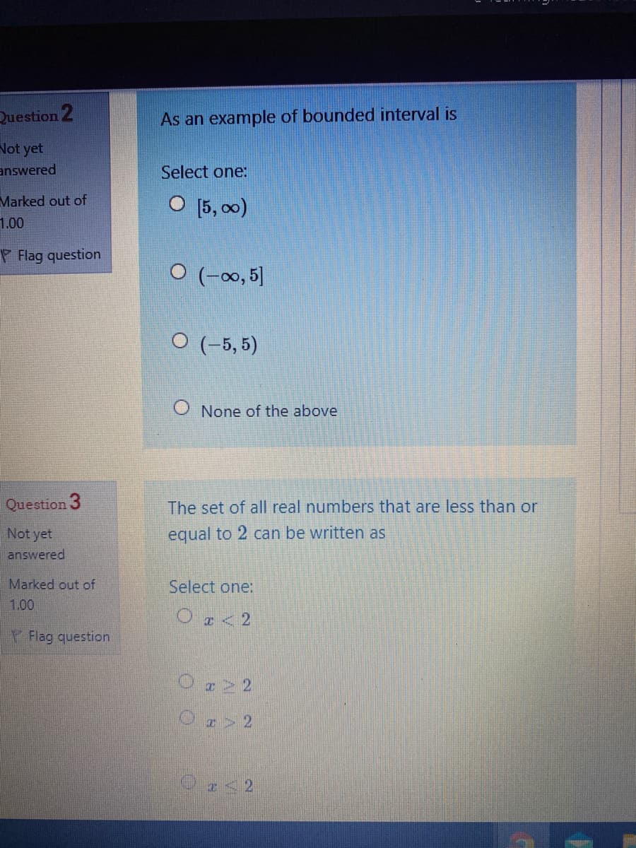 Question 2
As an example of bounded interval is
Not yet
answered
Select one:
Marked out of
O [5, 00)
1.00
Flag question
O (-0, 5]
O (-5, 5)
O None of the above
Question 3
The set of all real numbers that are less than or
Not yet
equal to 2 can be written as
answered
Marked out of
Select one:
1.00
Ο 2
V Flag question
O22
