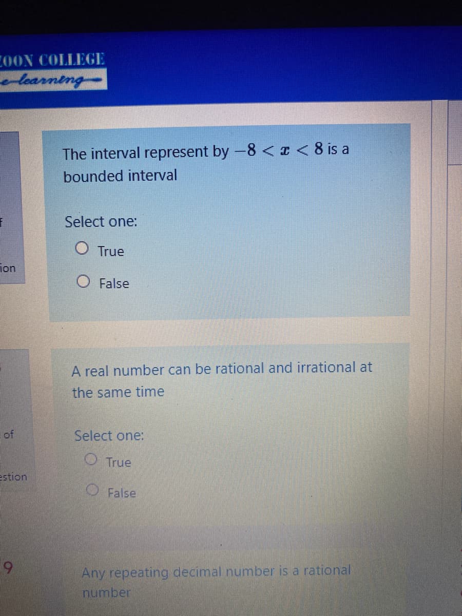 COON COLLEGE
learning-
The interval represent by -8 <I< 8 is a
bounded interval
Select one:
True
ion
False
A real number can be rational and irrational at
the same time
of
Select one:
O True
estion
False
Any repeating decimal number is a rational
number
