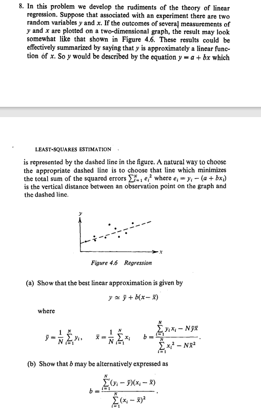 8. In this problem we develop the rudiments of the theory of linear
regression. Suppose that associated with an experiment there are two
random variables y and x. If the outcomes of severaļ measurements of
y and x are plotted on a two-dimensional graph, the result may look
somewhat like that shown in Figure 4.6. These results could be
effectively summarized by saying that y is approximately a linear func-
tion of x. So y would be described by the equation y = a + bx which
LEAST-SQUARES ESTIMATION.
is represented by the dashed line in the figure. A natural way to choose
the appropriate dashed line is to choose that line which minimizes
the total sum of the squared errors E, e;? where e, = y, - (a + bx;)
is the vertical distance between an observation point on the graph and
the dashed line.
Figure 4.6 Regression
(a) Show that the best linear approximation is given by
y = ỹ + b(x- x)
where
E* b=
y =
(b) Show that b may be alternatively expressed as
E(v - )(x – X)
N
