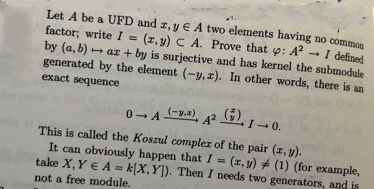 1.
1.
Let A be a UFD and x, y E A two elements having no common
factor; write I = (x,y) C A. Prove that p: A?
- I defined
by (a, b) + ax + by is surjective and has kernel the submodule
generated by the element (-y, x). In other words, there is an
%3D
TI
exact sequence
0 → A y,2), 42
(-y,x)
(5)
→0.
This is called the Koszul complex of the pair (x, y).
It can obviously happen that I = (x, y) # (1) (for example,
take X, Y E A = k[X,Y]). Then I needs two generators, and is
%3D
not a free module.
