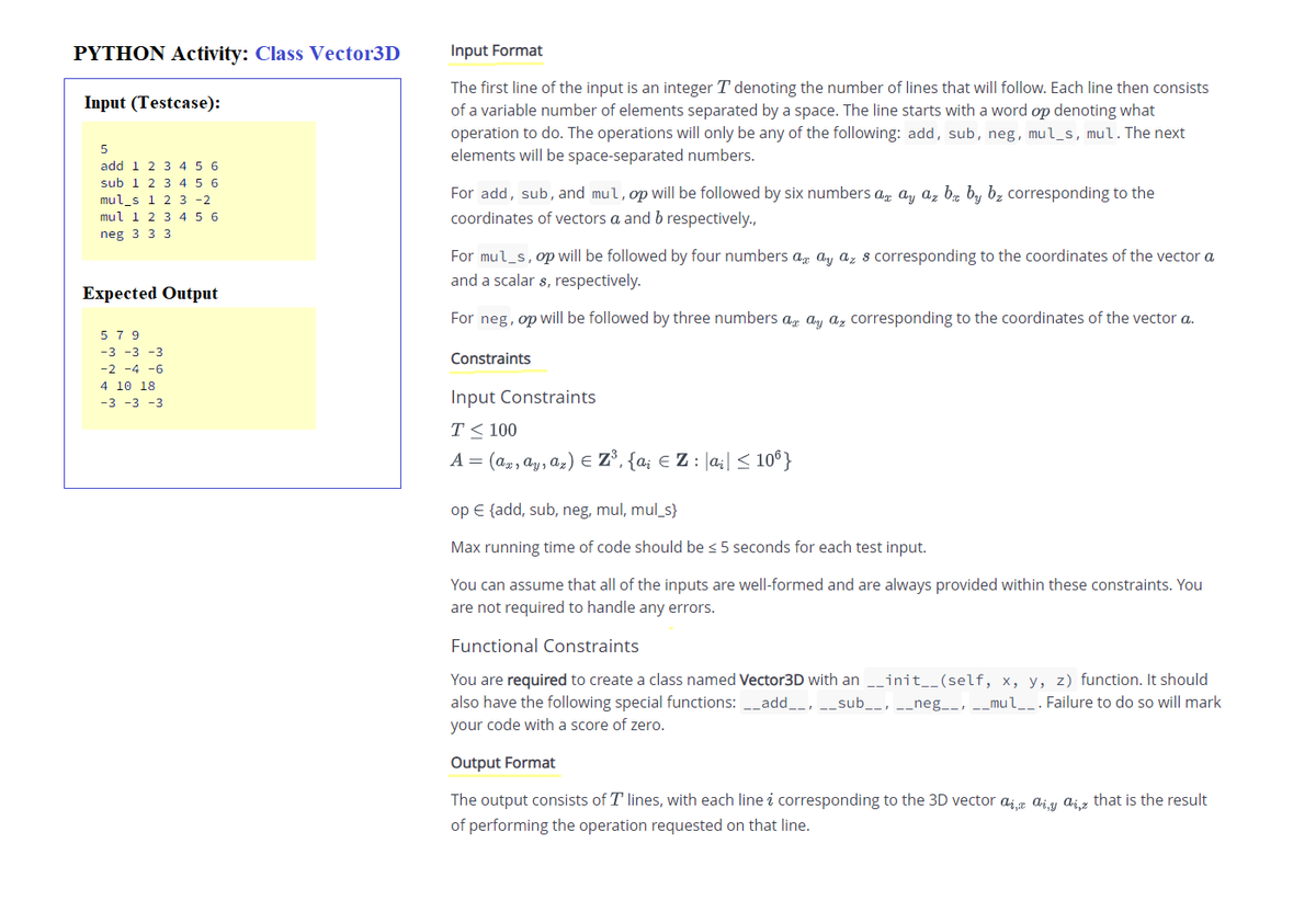 PYTHON Activity: Class Vector3D
Input Format
The first line of the input is an integer T denoting the number of lines that will follow. Each line then consists
of a variable number of elements separated by a space. The line starts with a word op denoting what
operation to do. The operations will only be any of the following: add, sub, neg, mul_s, mul.The next
elements will be space-separated numbers.
Input (Testcase):
5
add 1 2 3 4 5 6
sub 1 2 3 4 5 6
mul s 1 2 3 -2
mul 1 2 3 4 5 6
For add, sub, and mul, op will be followed by six numbers a, ay az bz by bz corresponding to the
coordinates of vectors a and b respectively.,
neg 3 3 3
For mul_s,op will be followed by four numbers ag ay az s corresponding to the coordinates of the vector a
and a scalar s, respectively.
Expected Output
For neg, op will be followed by three numbers az ay az corresponding to the coordinates of the vector a.
5 7 9
-3 -3 -3
Constraints
-2 -4 -6
4 10 18
Input Constraints
-3 -3 -3
T< 100
A = (ap, ay, az) E Z3, {a; € Z: [a;| < 10°}
op € {add, sub, neg, mul, mul_s}
Max running time of code should be < 5 seconds for each test input.
You can assume that all of the inputs are well-formed and are always provided within these constraints. You
are not required to handle any errors.
Functional Constraints
You are required to create a class named Vector3D with an __init__(self, x, y, z) function. It should
also have the following special functions: _add__,
sub__, __neg__, -_mul__. Failure to do so will mark
your code with a score of zero.
Output Format
The output consists of T lines, with each line i corresponding to the 3D vector a;g aiy aig that is the result
of performing the operation requested on that line.
