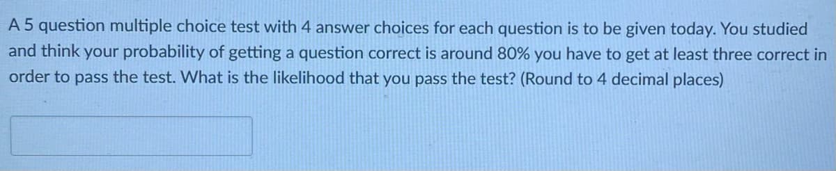 A 5 question multiple choice test with 4 answer choices for each question is to be given today. You studied
and think your probability of getting a question correct is around 80% you have to get at least three correct in
order to pass the test. What is the likelihood that you pass the test? (Round to 4 decimal places)
