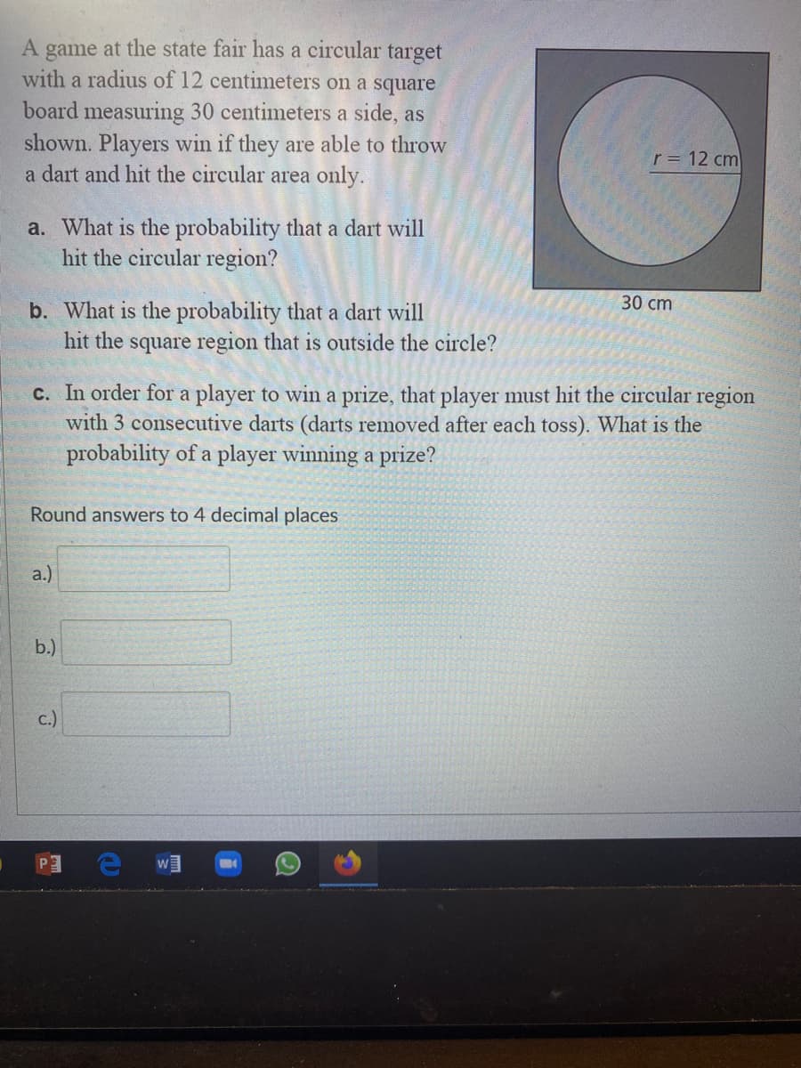 A game at the state fair has a circular target
with a radius of 12 centimeters on a square
board measuring 30 centimeters a side, as
shown. Players win if they are able to throw
a dart and hit the circular area only.
r = 12 cm
a. What is the probability that a dart will
hit the circular region?
30 сm
b. What is the probability that a dart will
hit the square region that is outside the circle?
c. In order for a player to win a prize, that player must hit the circular region
with 3 consecutive darts (darts removed after each toss). What is the
probability of a player winning a prize?
Round answers to 4 decimal places
a.)
b.)
