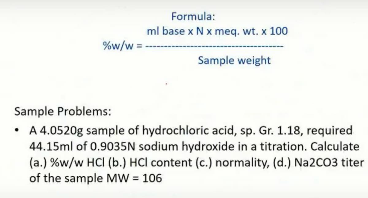 Formula:
ml base x N x meq. wt. x 100
%w/w =
Sample weight
Sample Problems:
A 4.0520g sample of hydrochloric acid, sp. Gr. 1.18, required
44.15ml of 0.9035N sodium hydroxide in a titration. Calculate
(a.) %w/w HCI (b.) HCl content (c.) normality, (d.) Na2CO3 titer
of the sample MW = 106
%3D
