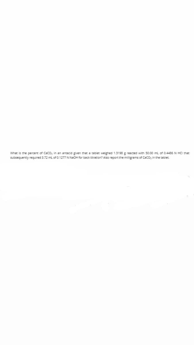 What is the percent of Caco, in an antacid given that a tablet weighed 1.3198 g reacted with 50.00 ml of 0.4486 N HCI that
subsequently required 3.72 ml of 0.1277 N N2OH for back titration? Also report the milligrams of Caco, in the tablet.
