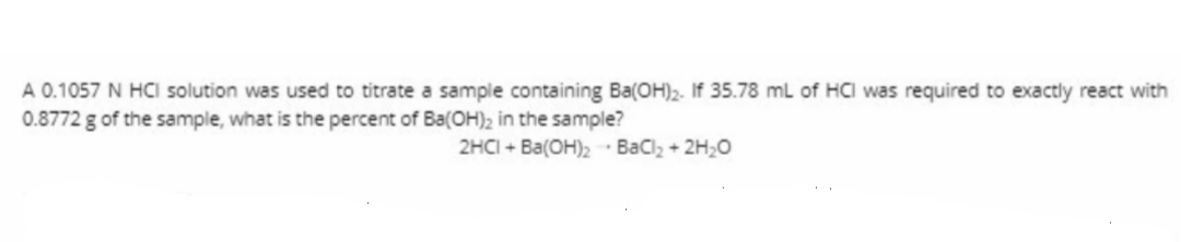 A 0.1057 N HCI solution was used to titrate a sample containing Ba(OH)2. If 35.78 mL of HCI was required to exactly react with
0.8772 g of the sample, what is the percent of Ba(OH)2 in the sample?
2HCI + Ba(OH)2- Bacl, + 2H20
