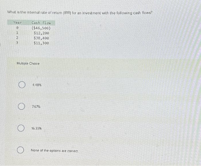 What is the internal rate of return (IRR) for an investment with the following cash flows?
Cash Flow
($46,500)
$12,200
Year
@123
Multiple Choice
O
$38,400
$11,300
O
4.48%
7.67%
16.33%
None of the options are correct.