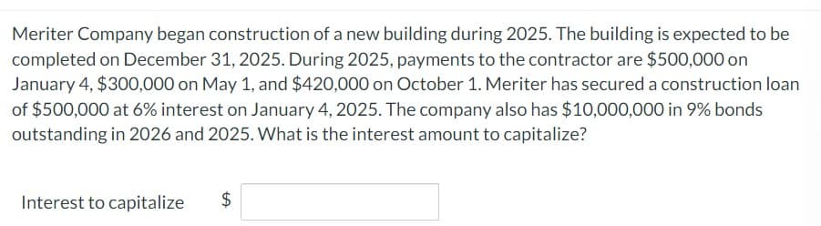 Meriter Company began construction of a new building during 2025. The building is expected to be
completed on December 31, 2025. During 2025, payments to the contractor are $500,000 on
January 4, $300,000 on May 1, and $420,000 on October 1. Meriter has secured a construction loan
of $500,000 at 6% interest on January 4, 2025. The company also has $10,000,000 in 9% bonds
outstanding in 2026 and 2025. What is the interest amount to capitalize?
Interest to capitalize
$