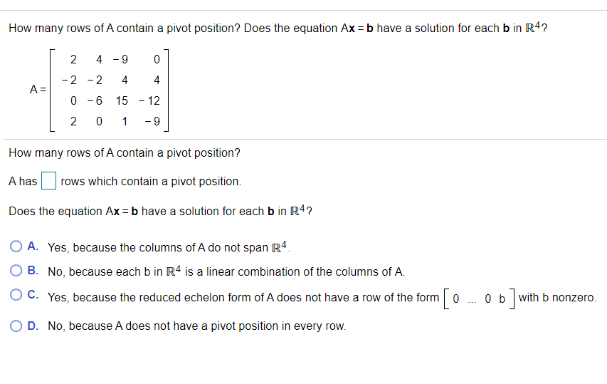 How many rows of A contain a pivot position? Does the equation Ax = b have a solution for each b in R4?
2
4 - 9
-2 - 2
4
4
A =
0 - 6
15 - 12
2
- 9
How many rows of A contain a pivot position?
A has
rows which contain a pivot position.
Does the equation Ax = b have a solution for each b in R4?
O A. Yes, because the columns of A do not span R4.
O B. No, because each b in R4 is a linear combination of the columns of A.
O C. Yes, because the reduced echelon form of A does not have a row of the form 0
0 b with b nonzero.
O D. No, because A does not have a pivot position in every row.
