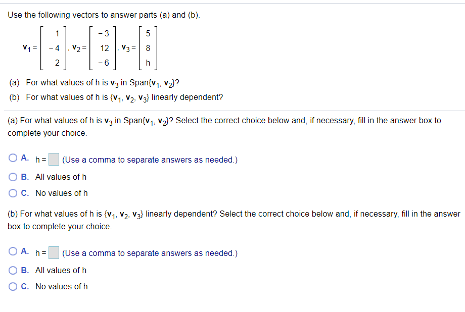 Use the following vectors to answer parts (a) and (b).
1
- 3
5
V1 =
- 4
V2 =
12
V3=
8
2
- 6
h
(a) For what values of h is v3 in Span{v1, v2}?
(b) For what values of h is {v1, v2, V3} linearly dependent?
(a) For what values of h is v3 in Span{v1, v2}? Select the correct choice below and, if necessary, fill in the answer box to
complete your choice.
O A. h=
(Use a comma to separate answers as needed.)
B. All values of h
OC. No values of h
(b) For what values of h is {v1, V2, V3} linearly dependent? Select the correct choice below and, if necessary, fill in the answer
box to complete your choice.
O A. h=
(Use a comma to separate answers as needed.)
O B. All values of h
O C. No values of h
