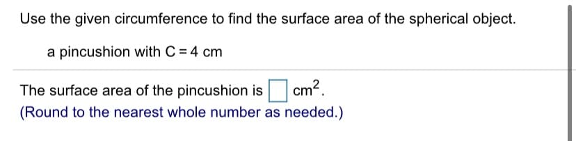 Use the given circumference to find the surface area of the spherical object.
a pincushion with C = 4 cm
The surface area of the pincushion is
cm?.
(Round to the nearest whole number as needed.)
