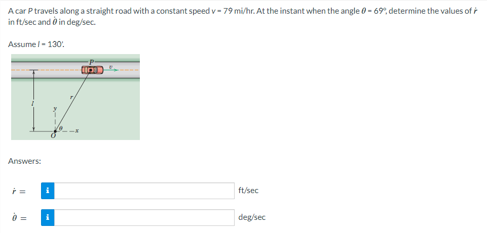 A car P travels along a straight road with a constant speed v = 79 mi/hr. At the instant when the angle 0 = 69°, determine the values of r
in ft/sec and 0 in deg/sec.
Assume/= 130!
Answers:
r =
0 =
i
i
18
Ma
V.
ft/sec
deg/sec