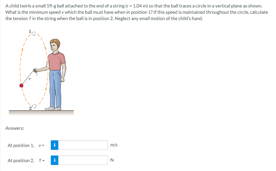 A child twirls a small 59-g ball attached to the end of a string (r = 1.04 m) so that the ball traces a circle in a vertical plane as shown.
What is the minimum speed v which the ball must have when in position 1? If this speed is maintained throughout the circle, calculate
the tension T in the string when the ball is in position 2. Neglect any small motion of the child's hand.
Answers:
At position 1,
V=
i
At position 2, T= i
m/s
N