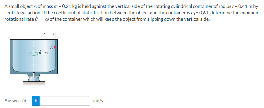 A small object A of mass m = 0.21 kg is held against the vertical side of the rotating cylindrical container of radius r = 0.41 m by
centrifugal action. If the coefficient of static friction between the object and the container is μ = 0.61, determine the minimum
rotational rate 0 = w of the container which will keep the object from slipping down the vertical side.
b=0
Answer: W= i
A
rad/s